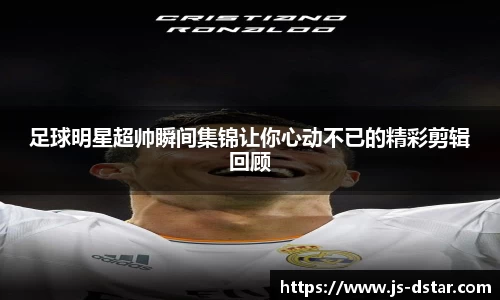 足球明星超帅瞬间集锦让你心动不已的精彩剪辑回顾