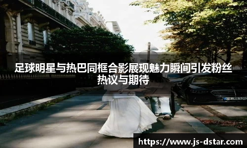 足球明星与热巴同框合影展现魅力瞬间引发粉丝热议与期待