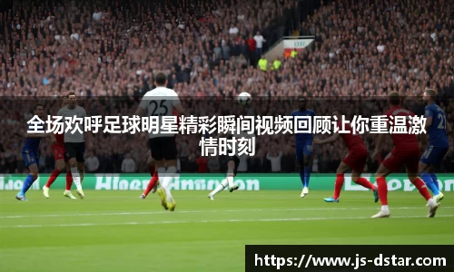 全场欢呼足球明星精彩瞬间视频回顾让你重温激情时刻